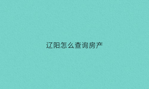 辽阳怎么查询房产(辽阳房产登记中心)