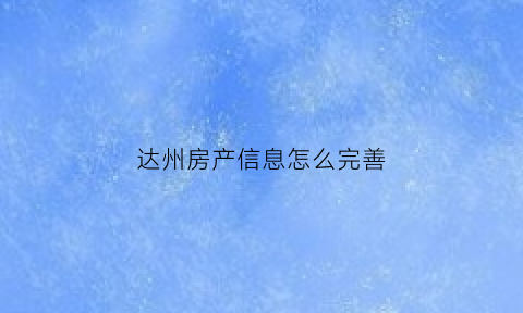 达州房产信息怎么完善(达州房产登记信息)