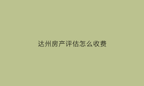 达州房产评估怎么收费(四川房屋评估费用收费标准2020)