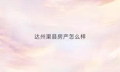 达州渠县房产怎么样(渠县房子)
