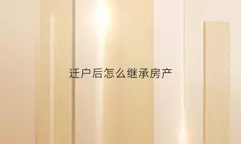 迁户后怎么继承房产(户口迁走后怎样继承房子)