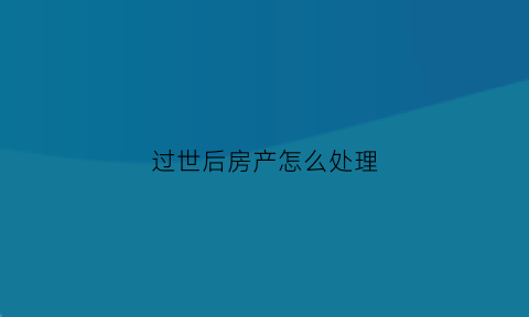过世后房产怎么处理(过世后房产怎么处理掉)