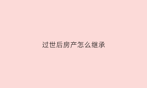 过世后房产怎么继承(过世后房子归谁)