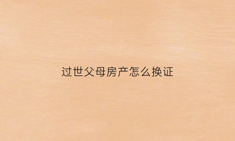 过世父母房产怎么换证(过世父母的房子怎么办能改户名)