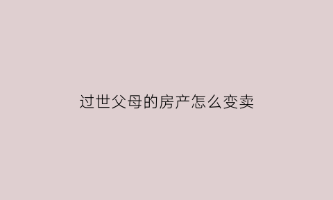 过世父母的房产怎么变卖(已故父母房产出售所需条件)