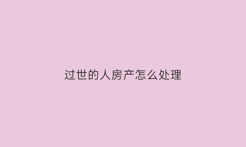 过世的人房产怎么处理(过世的人房产怎么处理最好)