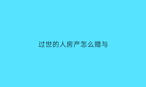过世的人房产怎么赠与(过世人房产怎么卖)
