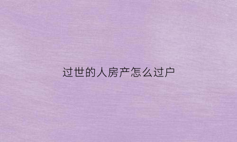过世的人房产怎么过户(过世人房子怎么办理过户)