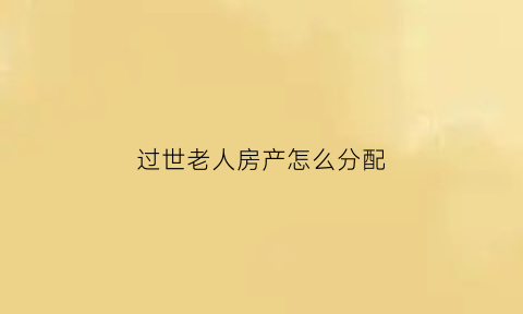 过世老人房产怎么分配(老人过世后房产归谁)