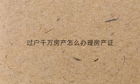 过户千万房产怎么办理房产证(过户房子需要多少钱怎么算)