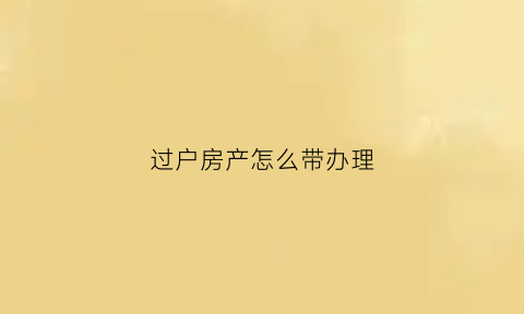 过户房产怎么带办理(过户房产怎么带办理手续)