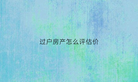 过户房产怎么评估价(过户房产怎么评估价格高)