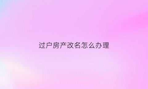 过户房产改名怎么办理(过户房产改名怎么办理流程)