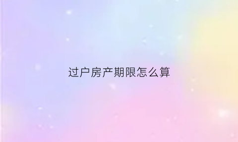 过户房产期限怎么算(房屋过户时间怎么算)