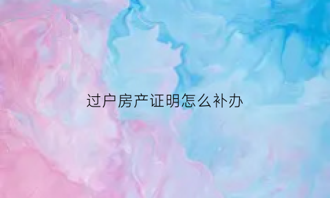 过户房产证明怎么补办(过户房产证明怎么补办的)