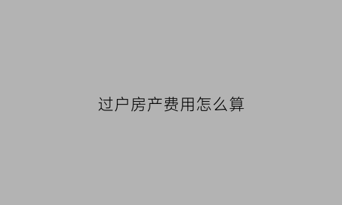 过户房产费用怎么算(过户房产费用怎么算的)