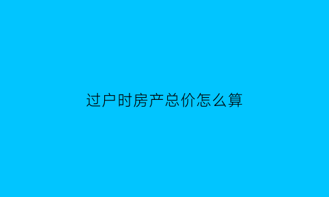 过户时房产总价怎么算(房子过户总价怎么确定)