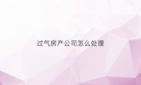 过气房产公司怎么处理(过气房产公司怎么处理房子)