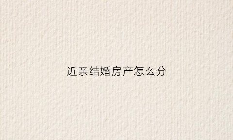 近亲结婚房产怎么分(近亲结婚买房)