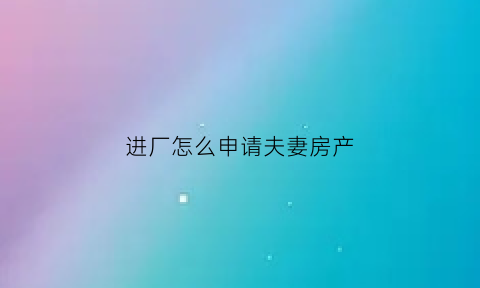 进厂怎么申请夫妻房产(进厂怎么申请夫妻房产过户)