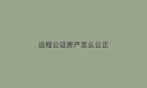 远程公证房产怎么公正(远程公证流程)