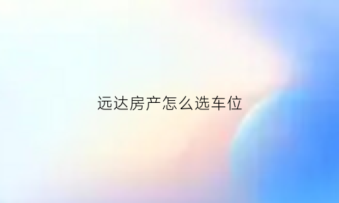 远达房产怎么选车位(远达开发商怎么样)