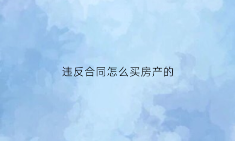 违反合同怎么买房产的(购房合同违法行为)