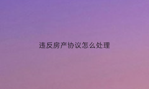 违反房产协议怎么处理(违反房屋买卖合同触犯了什么法律)