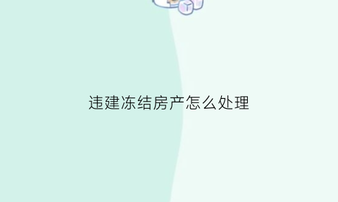 违建冻结房产怎么处理(违建房屋冻结是什么意思)