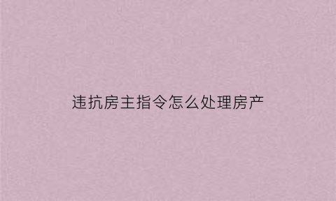 违抗房主指令怎么处理房产(房主违反房屋合同怎么办)