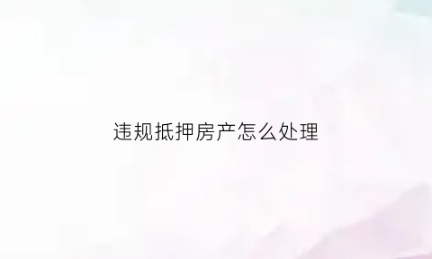 违规抵押房产怎么处理(房产抵押贷款资金违规使用的后果)