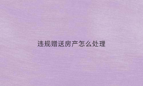 违规赠送房产怎么处理(违规赠送房产怎么处理好)
