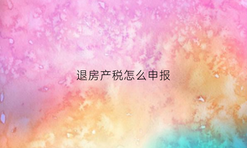 退房产税怎么申报(房产退税申报方式)
