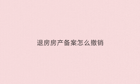 退房房产备案怎么撤销(退房去房管局撤备案要几个工作日)