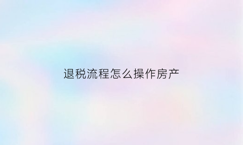 退税流程怎么操作房产(退税流程怎么操作房产抵押)