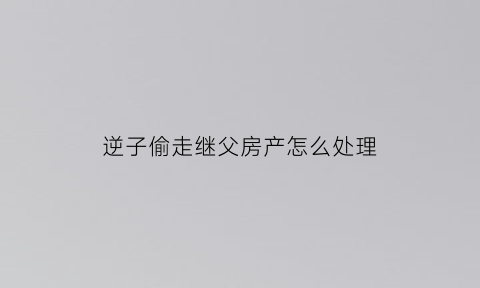 逆子偷走继父房产怎么处理(逆子偷走继父房产怎么处理的)