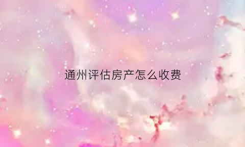 通州评估房产怎么收费(通州评估房产怎么收费的)