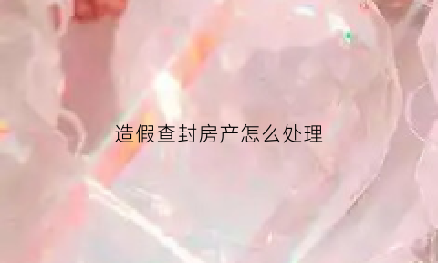 造假查封房产怎么处理(虚假查封房产)