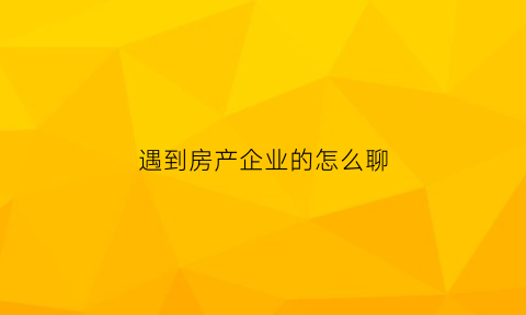 遇到房产企业的怎么聊(跟房地产的人怎么聊天)