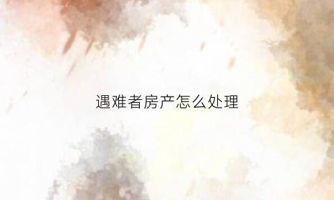 遇难者房产怎么处理(遇难者家属发声)