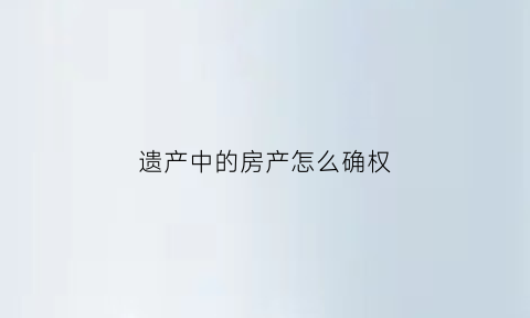 遗产中的房产怎么确权(遗产房产)