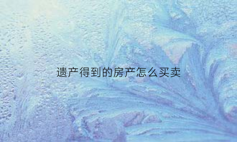 遗产得到的房产怎么买卖(遗产得到的房产怎么买卖给别人)