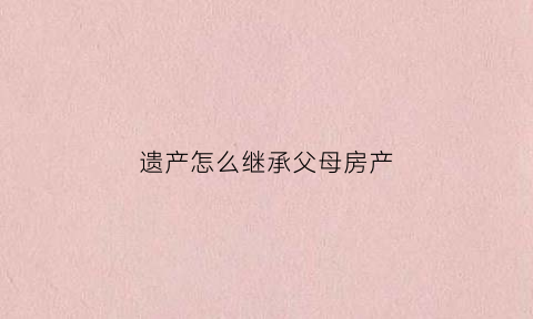 遗产怎么继承父母房产(遗产怎么继承父母房产给子女)