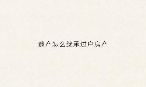 遗产怎么继承过户房产(遗产过户怎么过)