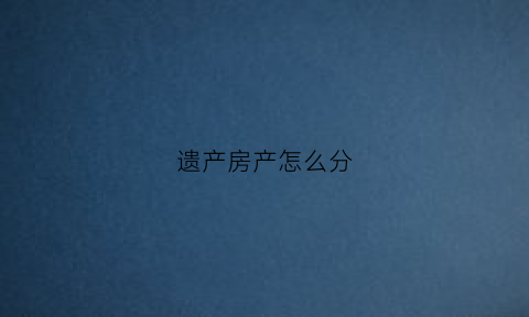 遗产房产怎么分(遗产房产怎么分割)