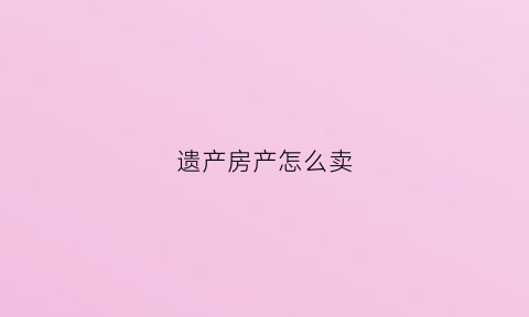 遗产房产怎么卖(遗产房怎么买卖交易)