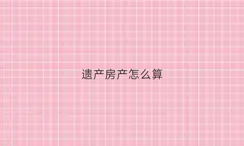 遗产房产怎么算(遗产数额如何确定)