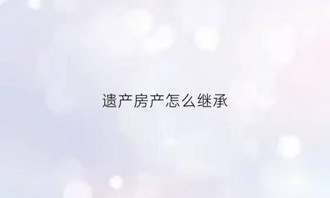 遗产房产怎么继承(遗产房产继承过户手续)