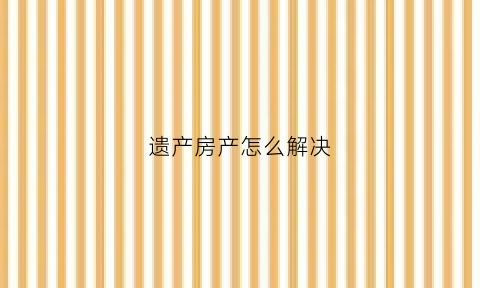 遗产房产怎么解决(遗产如何处理)