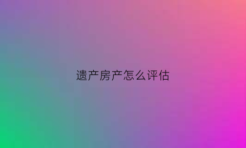 遗产房产怎么评估(遗产房产评估标准)